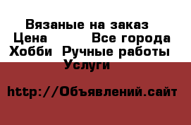 Вязаные на заказ › Цена ­ 800 - Все города Хобби. Ручные работы » Услуги   